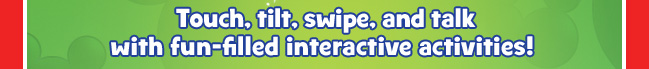 Touch, tilt, swipe, and talk with fun-filled interactive activities!