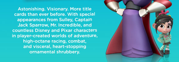 Astonishing. Visionary. More title cards than ever before. With special appearances from Sulley, Captain Jack Sparrow, Mr. Incredible, and countless Disney and Pixar characters in player-created worlds of adventure, high-octane racing, combat, and visceral, heart-stopping ornamental shrubbery.